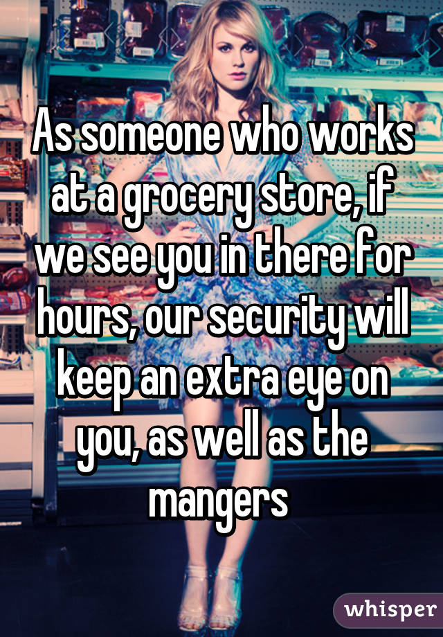 As someone who works at a grocery store, if we see you in there for hours, our security will keep an extra eye on you, as well as the mangers 