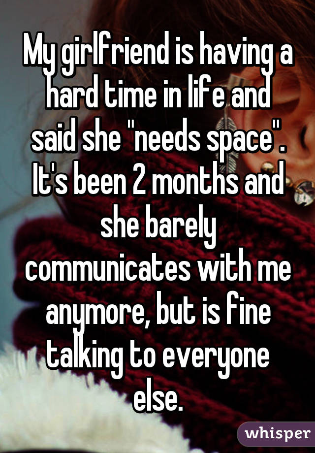 My girlfriend is having a hard time in life and said she "needs space". It's been 2 months and she barely communicates with me anymore, but is fine talking to everyone else.