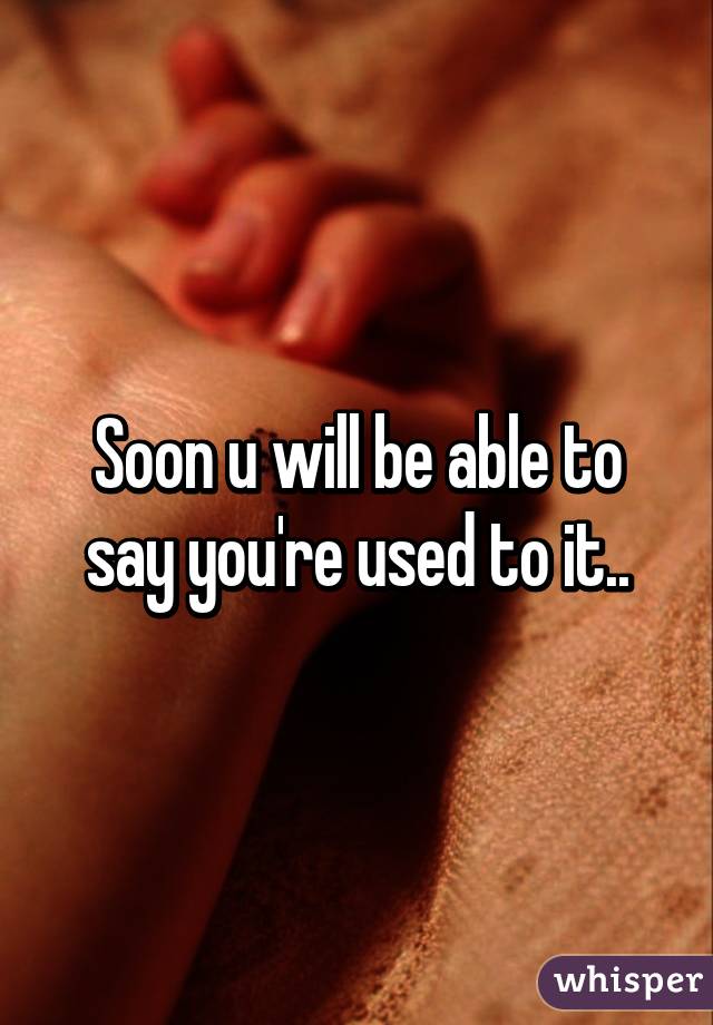 Soon u will be able to say you're used to it..