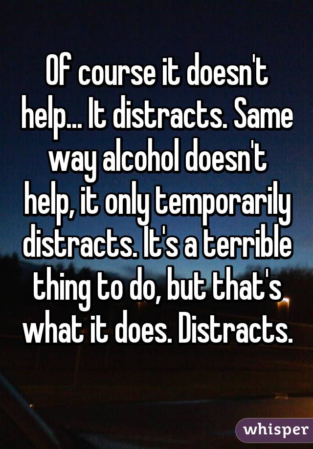 Of course it doesn't help... It distracts. Same way alcohol doesn't help, it only temporarily distracts. It's a terrible thing to do, but that's what it does. Distracts. 