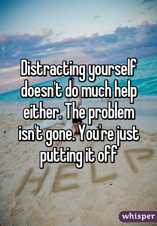 Distracting yourself doesn't do much help either. The problem isn't gone. You're just putting it off