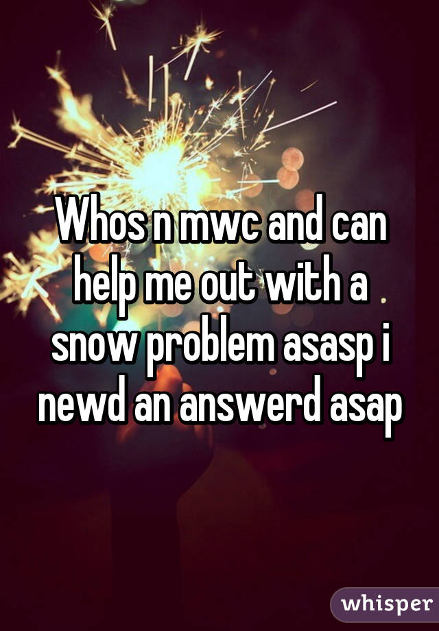 Whos n mwc and can help me out with a snow problem asasp i newd an answerd asap