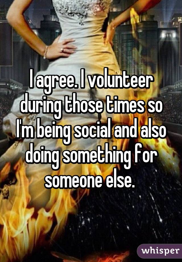 I agree. I volunteer during those times so I'm being social and also doing something for someone else. 