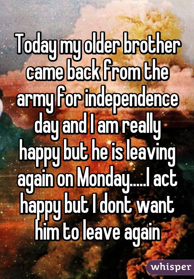 Today my older brother came back from the army for independence day and I am really happy but he is leaving again on Monday.....I act happy but I dont want him to leave again