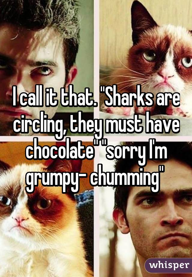 I call it that. "Sharks are circling, they must have chocolate" "sorry I'm grumpy- chumming" 