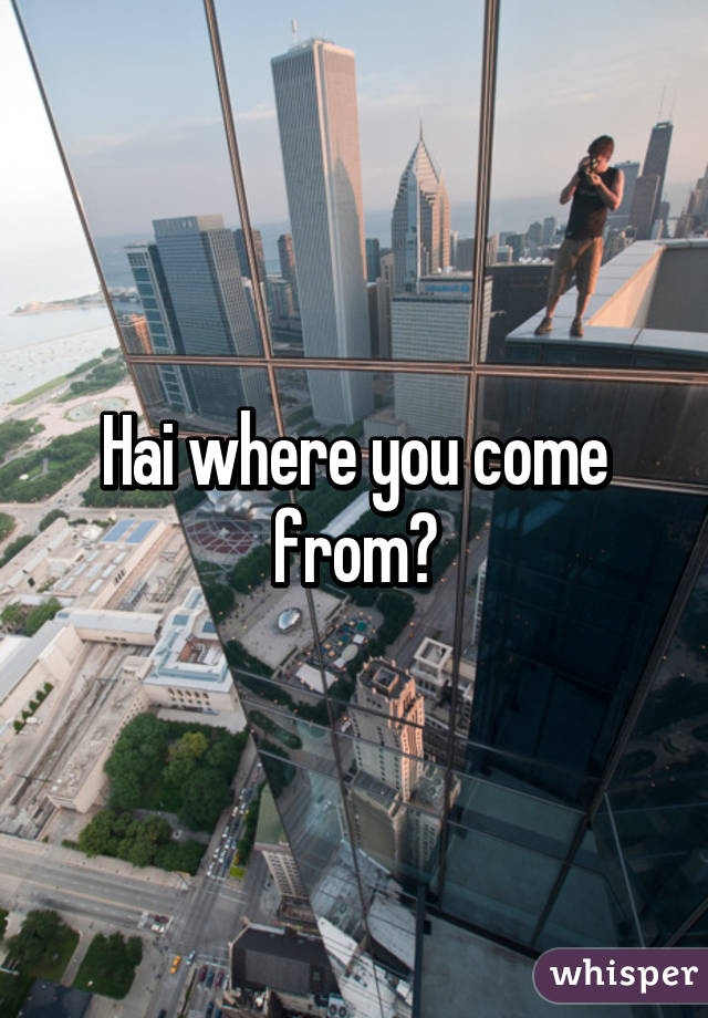 Hai where you come from?