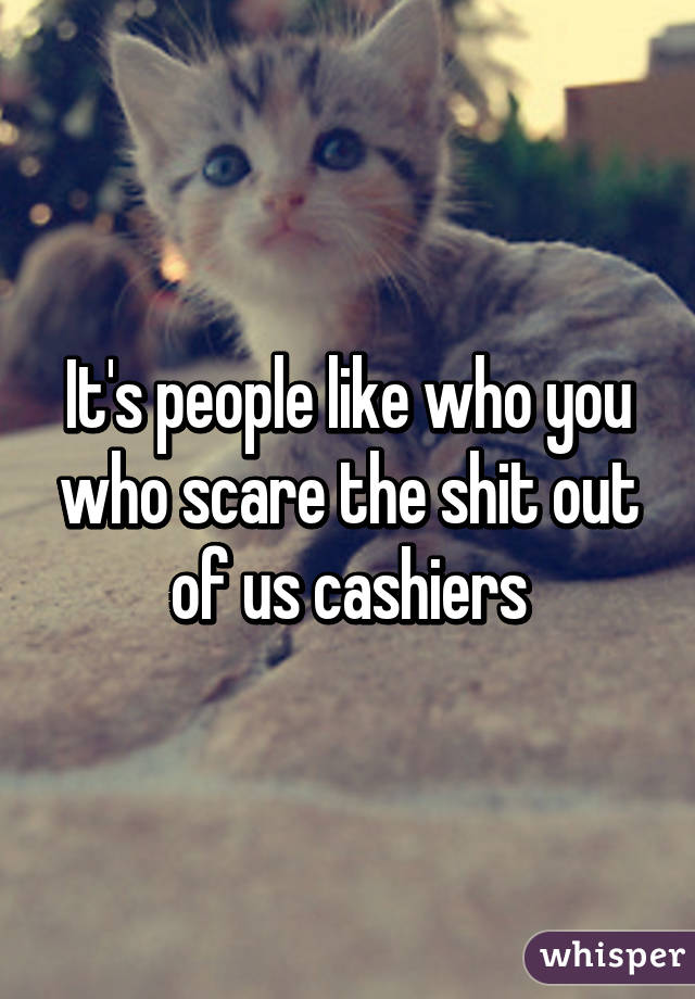 It's people like who you who scare the shit out of us cashiers