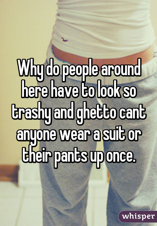 Why do people around here have to look so trashy and ghetto cant anyone wear a suit or their pants up once.