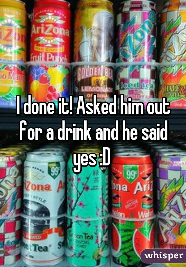 I done it! Asked him out for a drink and he said yes :D 