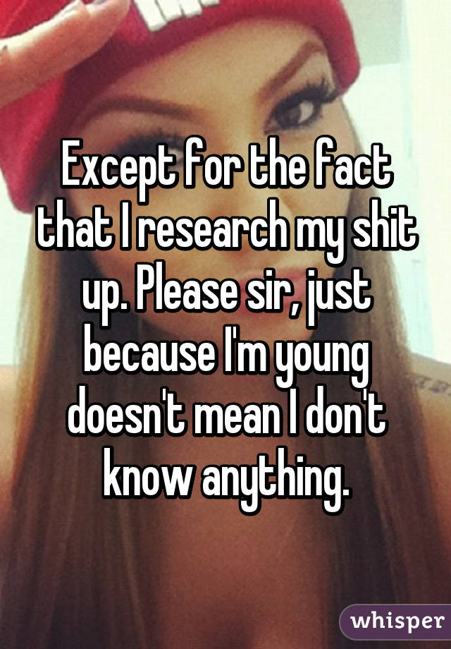 Except for the fact that I research my shit up. Please sir, just because I'm young doesn't mean I don't know anything.