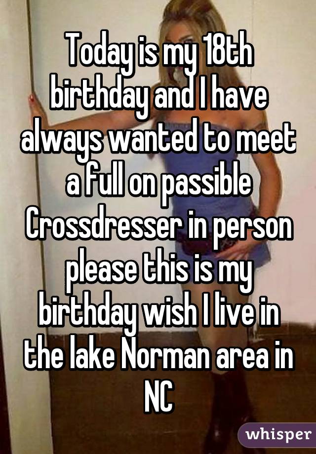 Today is my 18th birthday and I have always wanted to meet a full on passible Crossdresser in person please this is my birthday wish I live in the lake Norman area in NC