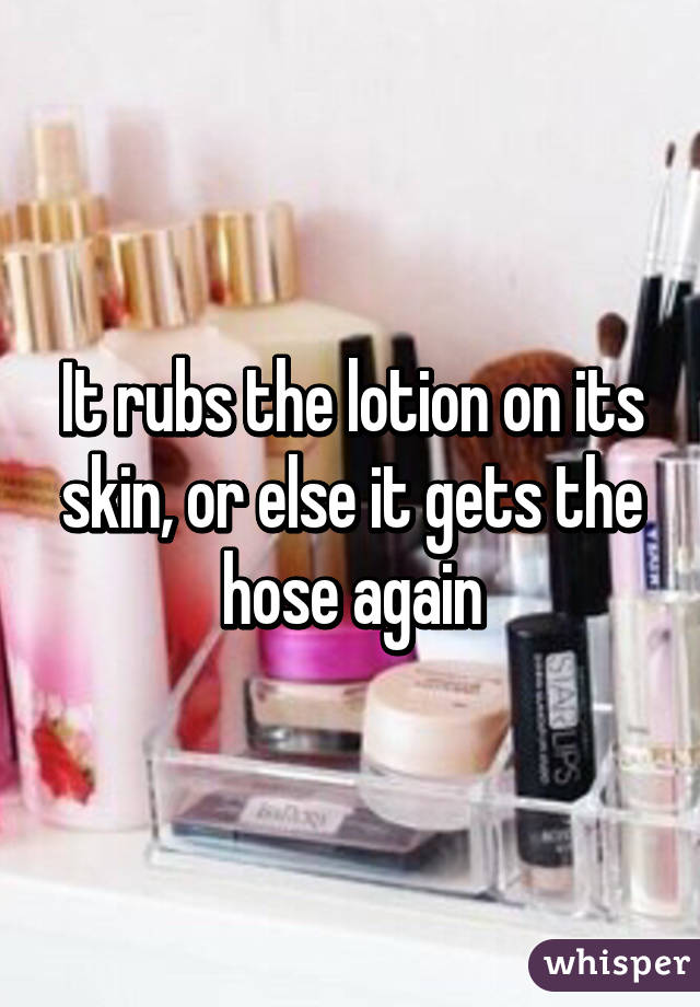 It rubs the lotion on its skin, or else it gets the hose again