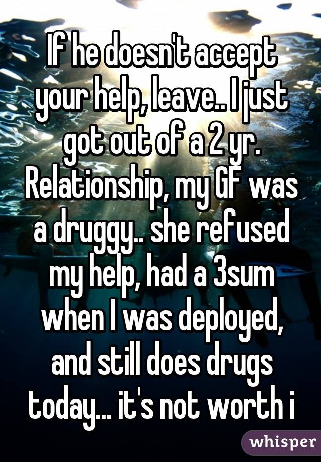 If he doesn't accept your help, leave.. I just got out of a 2 yr. Relationship, my GF was a druggy.. she refused my help, had a 3sum when I was deployed, and still does drugs today... it's not worth i