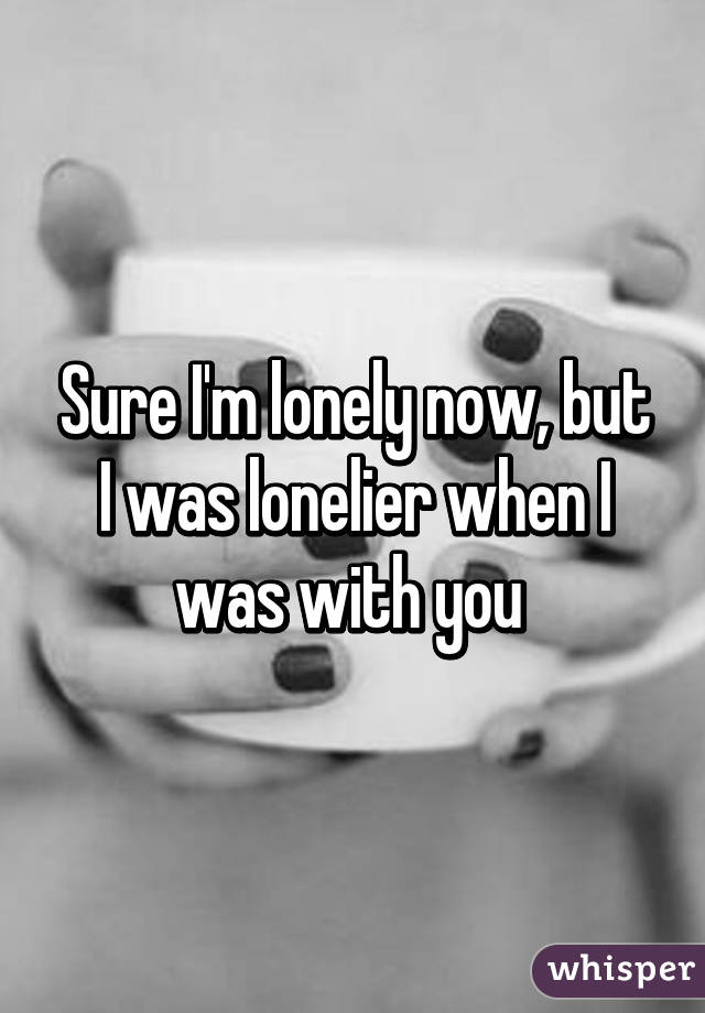 Sure I'm lonely now, but I was lonelier when I was with you 