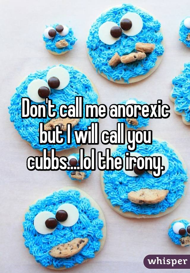 Don't call me anorexic but I will call you cubbs....lol the irony.