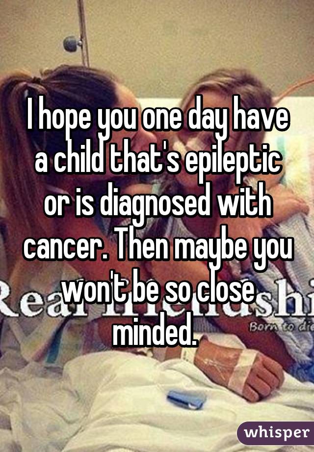 I hope you one day have a child that's epileptic or is diagnosed with cancer. Then maybe you won't be so close minded. 