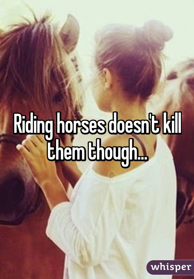 Riding horses doesn't kill them though...