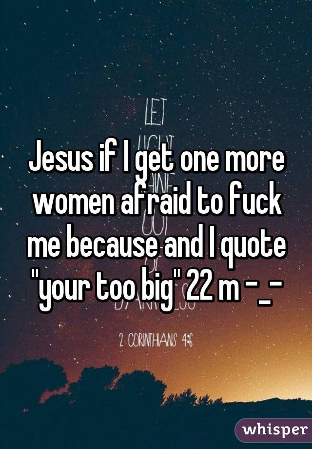 Jesus if I get one more women afraid to fuck me because and I quote "your too big" 22 m -_-