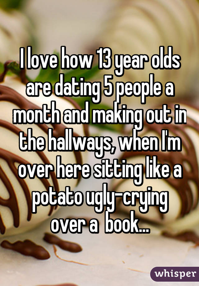 I love how 13 year olds are dating 5 people a month and making out in the hallways, when I'm over here sitting like a potato ugly-crying over a  book...