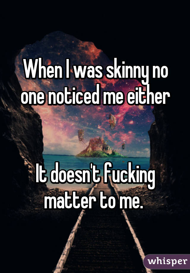 When I was skinny no one noticed me either


It doesn't fucking matter to me. 