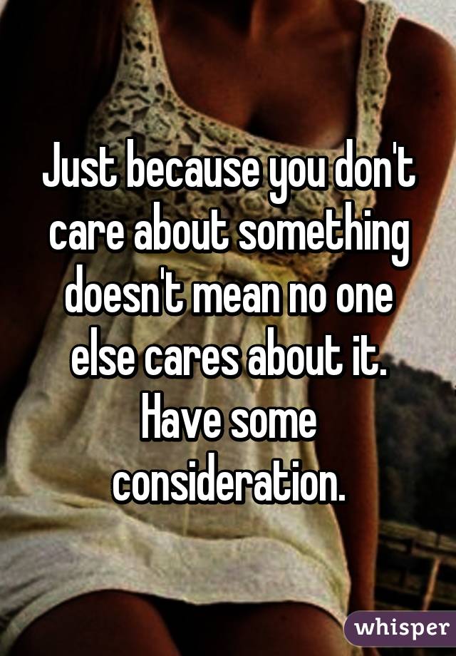 Just because you don't care about something doesn't mean no one else cares about it. Have some consideration.