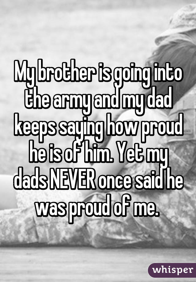 My brother is going into the army and my dad keeps saying how proud he is of him. Yet my dads NEVER once said he was proud of me. 