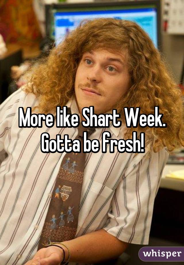 More like Shart Week. Gotta be fresh!