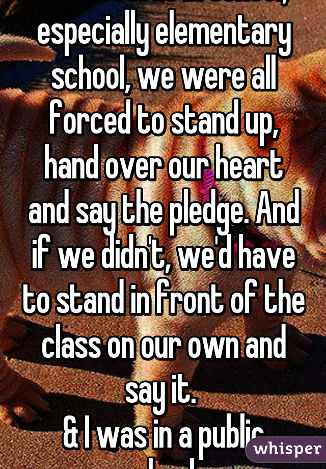 When I was in school, especially elementary school, we were all forced to stand up, hand over our heart and say the pledge. And if we didn't, we'd have to stand in front of the class on our own and say it. 
& I was in a public school. 