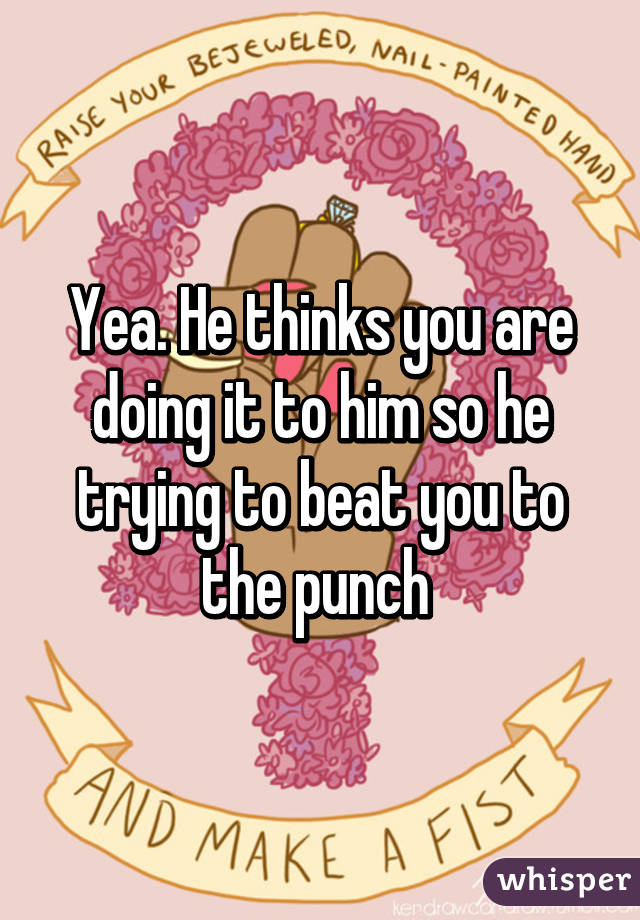 Yea. He thinks you are doing it to him so he trying to beat you to the punch 