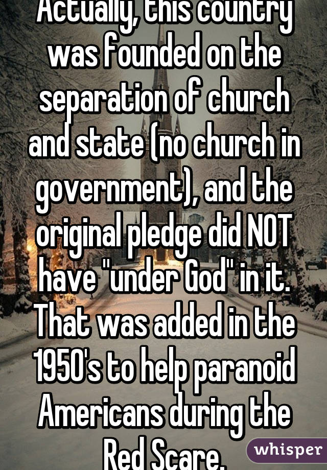 Actually, this country was founded on the separation of church and state (no church in government), and the original pledge did NOT have "under God" in it. That was added in the 1950's to help paranoid Americans during the Red Scare.