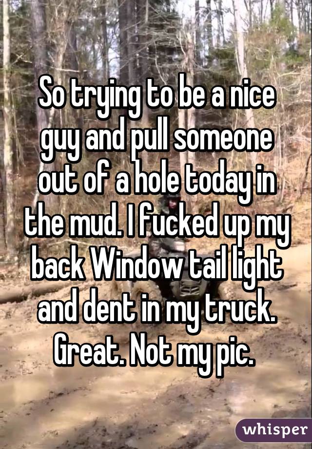So trying to be a nice guy and pull someone out of a hole today in the mud. I fucked up my back Window tail light and dent in my truck. Great. Not my pic. 