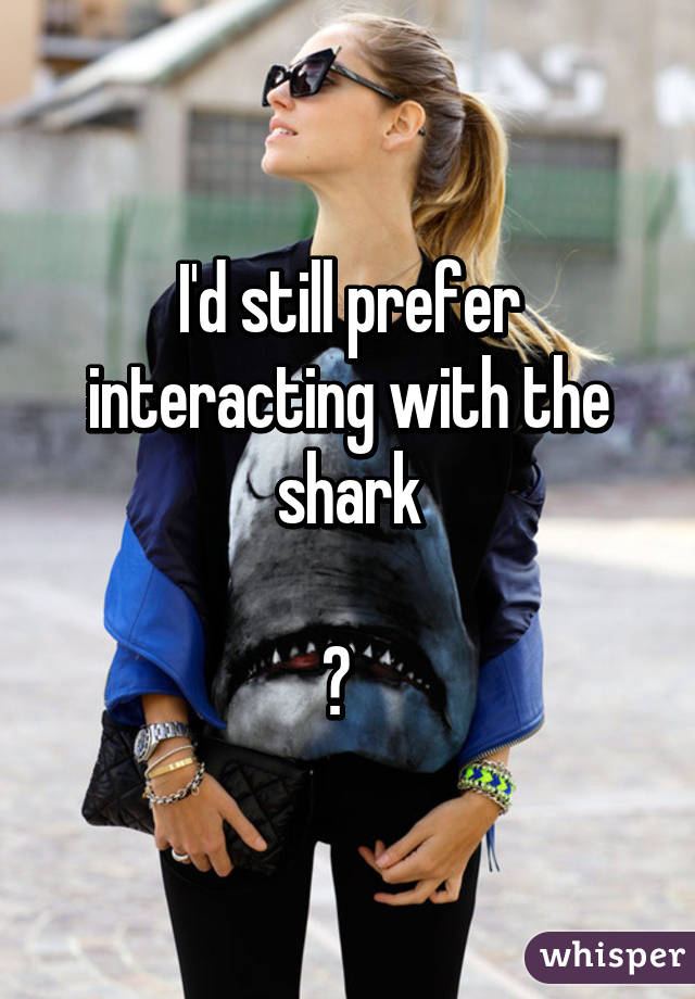 I'd still prefer interacting with the shark

😄  