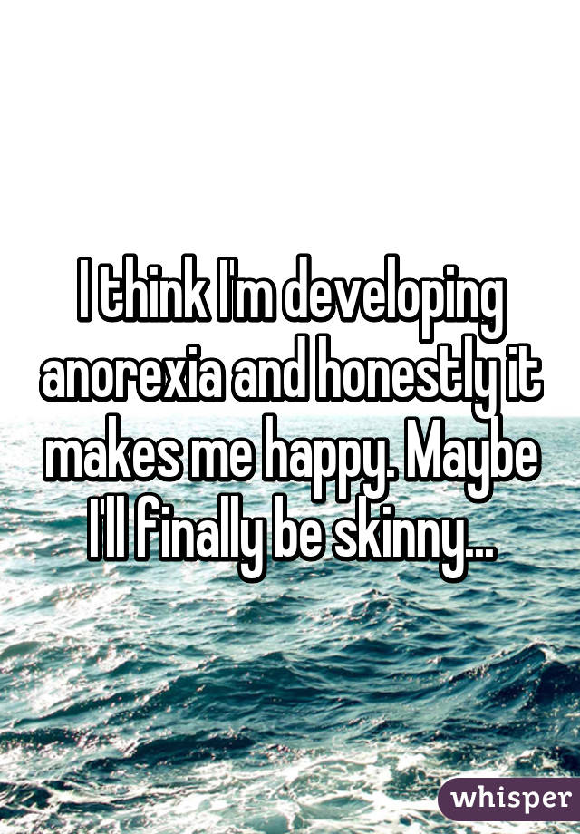 I think I'm developing anorexia and honestly it makes me happy. Maybe I'll finally be skinny...