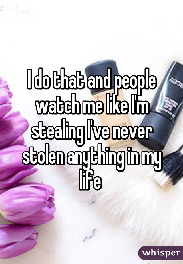 I do that and people watch me like I'm stealing I've never stolen anything in my life 