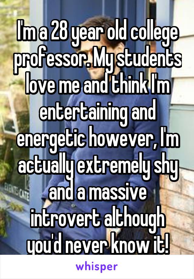 I'm a 28 year old college professor. My students love me and think I'm entertaining and energetic however, I'm actually extremely shy and a massive introvert although you'd never know it!