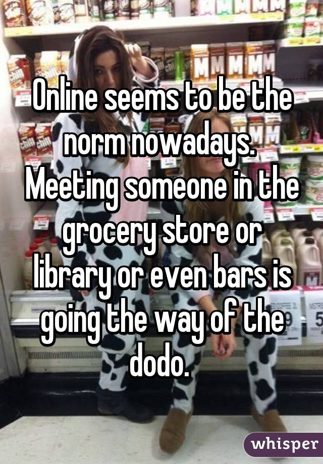 Online seems to be the norm nowadays.  Meeting someone in the grocery store or library or even bars is going the way of the dodo. 