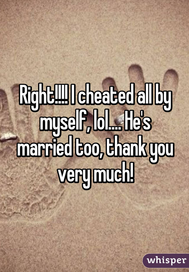 Right!!!! I cheated all by myself, lol.... He's married too, thank you very much!