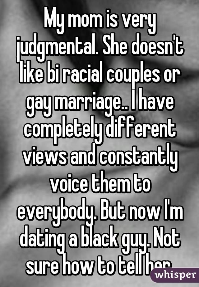 My mom is very judgmental. She doesn't like bi racial couples or gay marriage.. I have completely different views and constantly voice them to everybody. But now I'm dating a black guy. Not sure how to tell her.