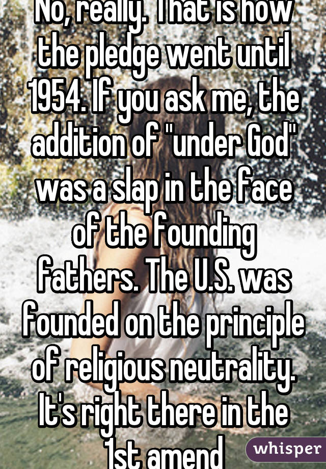 No, really. That is how the pledge went until 1954. If you ask me, the addition of "under God" was a slap in the face of the founding fathers. The U.S. was founded on the principle of religious neutrality. It's right there in the 1st amend