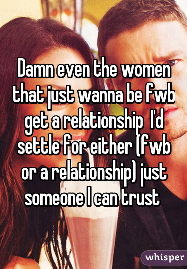 Damn even the women that just wanna be fwb get a relationship  I'd settle for either (fwb or a relationship) just someone I can trust 