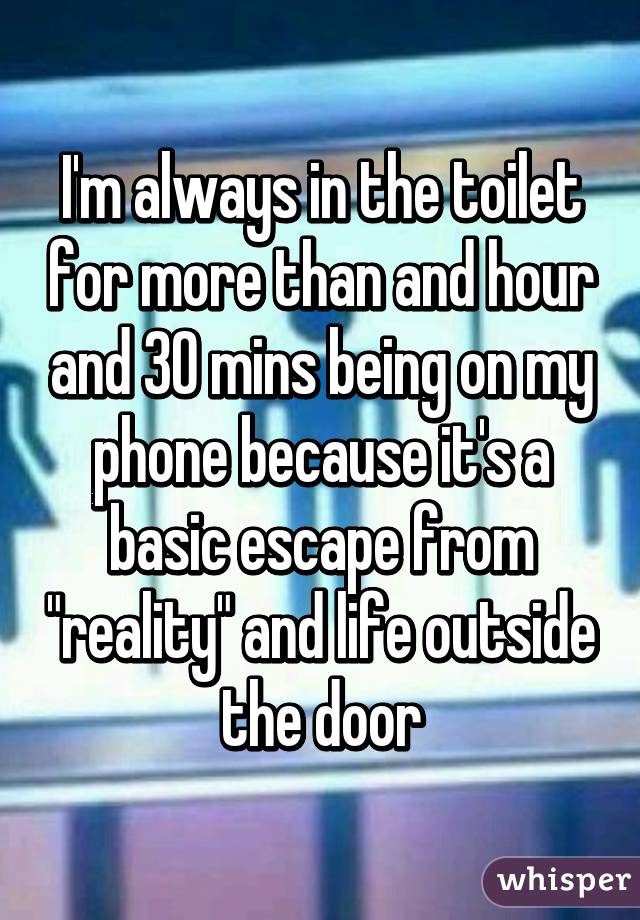 I'm always in the toilet for more than and hour and 30 mins being on my phone because it's a basic escape from "reality" and life outside the door