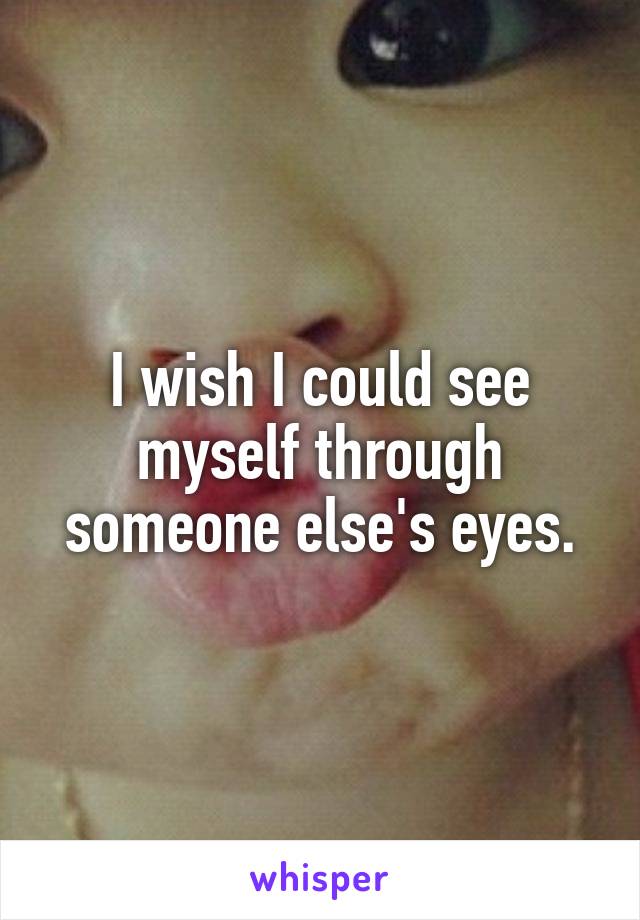 I wish I could see myself through someone else's eyes.