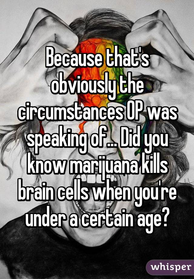 Because that's obviously the circumstances OP was speaking of... Did you know marijuana kills brain cells when you're under a certain age?