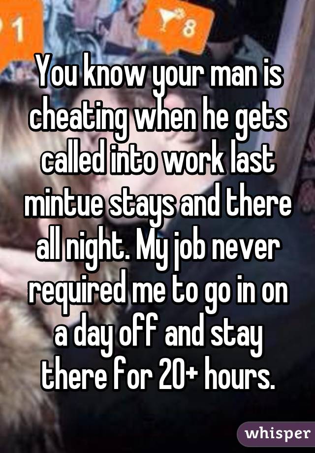 You know your man is cheating when he gets called into work last mintue stays and there all night. My job never required me to go in on a day off and stay there for 20+ hours.