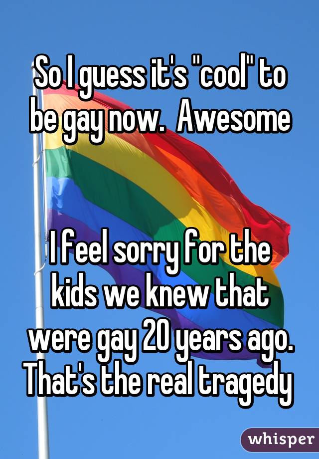 So I guess it's "cool" to be gay now.  Awesome


I feel sorry for the kids we knew that were gay 20 years ago. That's the real tragedy 
