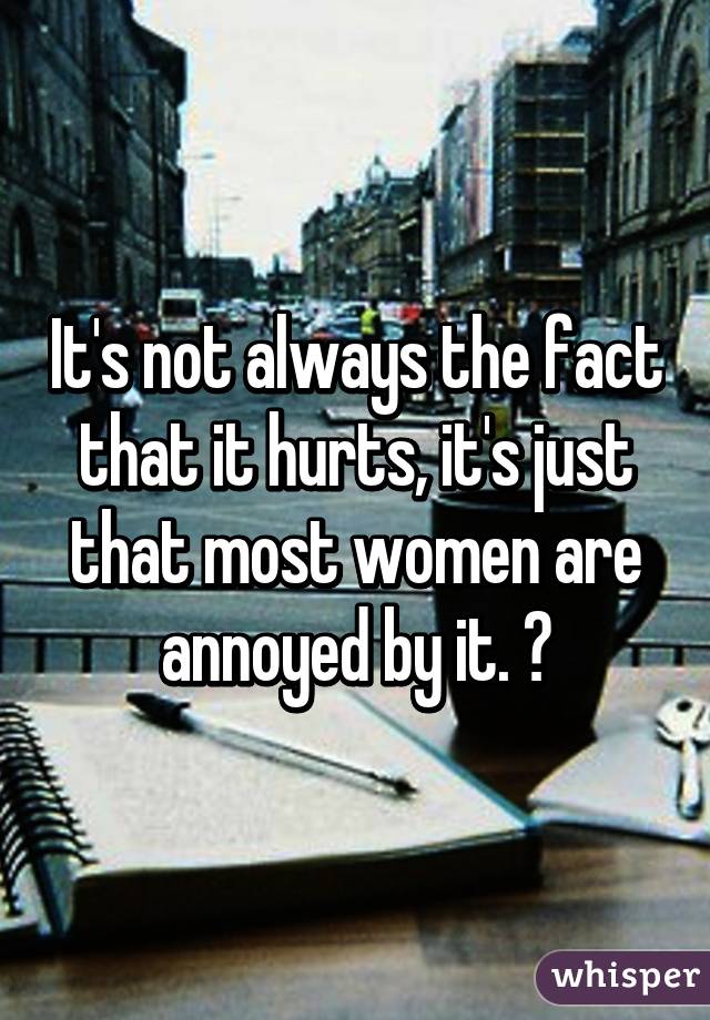 It's not always the fact that it hurts, it's just that most women are annoyed by it. 😑