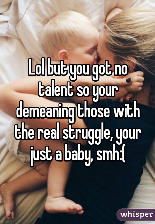 Lol but you got no talent so your demeaning those with the real struggle, your just a baby, smh:(