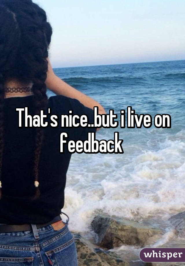 That's nice..but i live on feedback 