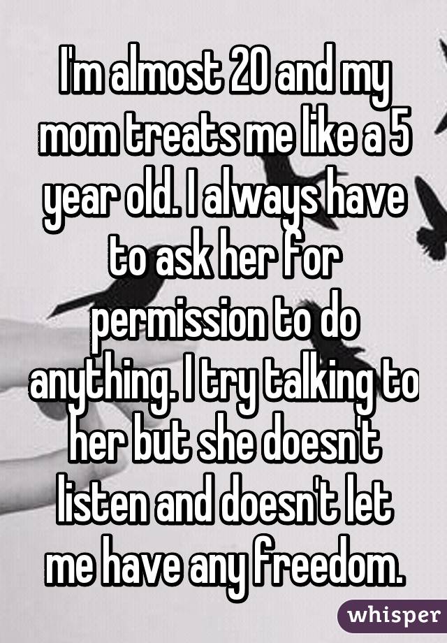 I'm almost 20 and my mom treats me like a 5 year old. I always have to ask her for permission to do anything. I try talking to her but she doesn't listen and doesn't let me have any freedom.