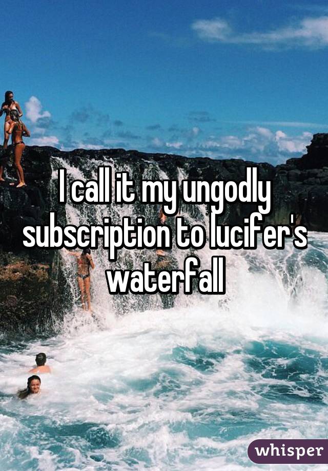 I call it my ungodly subscription to lucifer's waterfall